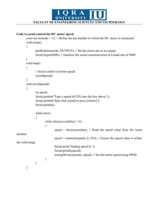 FACULTY OF ENGINEERING SCIENCES AND TECHNOLOGY
Code to serial control the DC motor speed.
const int motordc = 13; // Define the pin number to which the DC motor is connected
void setup()
{
pinMode(motordc, OUTPUT); // Set the motor pin as an output
Serial.begin(9600); // Initialize the serial communication at a baud rate of 9600
}
void loop()
{
// Serial control of motor speed
serialSpeed();
}
void serialSpeed()
{
int speed;
Serial.println("Type a speed (0-255) into the box above,");
Serial.println("then click [send] or press [return]");
Serial.println();
while (true)
{
while (Serial.available() > 0)
{
speed = Serial.parseInt(); // Read the speed value from the serial
monitor
speed = constrain(speed, 0, 255); // Ensure the speed value is within
the valid range
Serial.print("Setting speed to ");
Serial.println(speed);
analogWrite(motordc, speed); // Set the motor speed using PWM
}
}
}
 