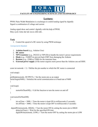 FACULTY OF ENGINEERING SCIENCES AND TECHNOLOGY
Lecture:
PWM: Pulse Width Modulation is a technique to control analog signal by digitally
Signal is combination of voltage and current
Analog signal show and control digitally with the help of PWM.
Duty cycle: kitne dar tak waves chlti rahi .
Task
1. Control the speed of a DC motor by using PWM technique
Components Needed
1. Arduino board (e.g., Arduino Uno)
2. DC motor
3. NPN transistor (e.g., 2N2222 or TIP120) to handle the motor’s power requirements
4. Diode (e.g., 1N4007) to prevent back EMF from damaging the Arduino
5. Resistor (e.g., 220Ω or 330Ω) for the transistor base
6. External power supply (if the motor requires more power than the Arduino can suCODE:
const int motordc = 3; // Define the pin number to which the DC motor is connected
void setup()
{
pinMode(motordc, OUTPUT); // Set the motor pin as an output
Serial.begin(9600); // Initialize the serial communication at a baud rate of 9600
}
void loop()
{
motorOnThenOff(); // Call the function to turn the motor on and off
}
void motorOnThenOff()
{
int onTime = 3000; // Time the motor is kept ON in milliseconds (3 seconds)
int offTime = 3000; // Time the motor is kept OFF in milliseconds (3 seconds)
digitalWrite(motordc, HIGH); // Turn the motor ON by setting the motor pin to HIGH
delay(onTime); // Wait for the specified ON time
digitalWrite(motordc, LOW); // Turn the motor OFF by setting the motor pin to LOW
 