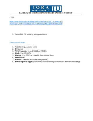 FACULTY OF ENGINEERING SCIENCES AND TECHNOLOGY
LINK:
https://www.tinkercad.com/things/6KkosSAuPo4-es-lab-7-dc-motor-p2?
sharecode=QV00VVDcFhohvevS4wBXJnemZzMSGpP9VKvfS6Lmil0
2. Control the DC motor by using push button.
Components Needed
1. Arduino (e.g., Arduino Uno)
2. DC motor
3. NPN Transistor (e.g., 2N2222 or TIP120)
4. Diode (e.g., 1N4007)
5. Resistor (e.g., 220Ω or 330Ω for the transistor base)
6. Push button
7. Resistor (10kΩ for pull-down configuration)
8. External power supply (if the motor requires more power than the Arduino can supply)
 