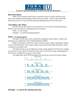 FACULTY OF ENGINEERING SCIENCES AND TECHNOLOGY
Basic Description
While you’ll eventually need to learn to control DC motors in order to build your own
robot, you’ll probably need something a little easier to get started – which is where the L298N
motor driver comes in. It can control the speed and spinning direction of two DC motors.
Controlling a DC Motor
We can only have full control over a DC motor if we can control its speed and spinning
direction. This is possible by combining these two techniques.
PWM – to control speed
H-Bridge – to control the spinning direction
PWM – to control speed
The speed of a DC motor can be controlled by changing its input voltage. A widely used
technique to accomplish this is Pulse Width Modulation (PWM).
PWM is a technique in which the average value of the input voltage is adjusted by sending
a series of ON-OFF pulses. This average voltage is proportional to the width of the pulses, which
is referred to as the Duty Cycle.
The higher the duty cycle, the higher the average voltage applied to the DC motor, resulting
in an increase in motor speed. The shorter the duty cycle, the lower the average voltage applied to
the DC motor, resulting in a decrease in motor speed.
The image below shows PWM technique with various duty cycles and average voltages.
H-Bridge – to control the spinning direction
 