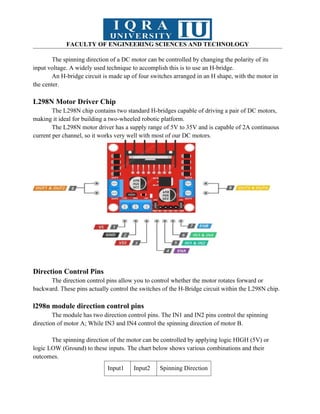 FACULTY OF ENGINEERING SCIENCES AND TECHNOLOGY
The spinning direction of a DC motor can be controlled by changing the polarity of its
input voltage. A widely used technique to accomplish this is to use an H-bridge.
An H-bridge circuit is made up of four switches arranged in an H shape, with the motor in
the center.
L298N Motor Driver Chip
The L298N chip contains two standard H-bridges capable of driving a pair of DC motors,
making it ideal for building a two-wheeled robotic platform.
The L298N motor driver has a supply range of 5V to 35V and is capable of 2A continuous
current per channel, so it works very well with most of our DC motors.
Direction Control Pins
The direction control pins allow you to control whether the motor rotates forward or
backward. These pins actually control the switches of the H-Bridge circuit within the L298N chip.
l298n module direction control pins
The module has two direction control pins. The IN1 and IN2 pins control the spinning
direction of motor A; While IN3 and IN4 control the spinning direction of motor B.
The spinning direction of the motor can be controlled by applying logic HIGH (5V) or
logic LOW (Ground) to these inputs. The chart below shows various combinations and their
outcomes.
Input1 Input2 Spinning Direction
 