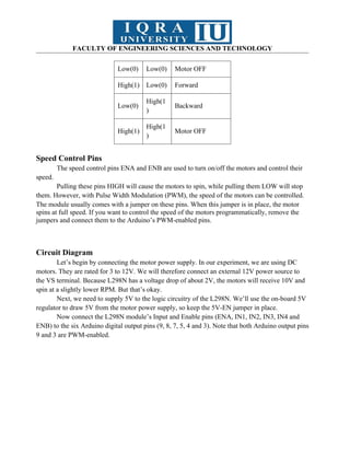 FACULTY OF ENGINEERING SCIENCES AND TECHNOLOGY
Low(0) Low(0) Motor OFF
High(1) Low(0) Forward
Low(0)
High(1
)
Backward
High(1)
High(1
)
Motor OFF
Speed Control Pins
The speed control pins ENA and ENB are used to turn on/off the motors and control their
speed.
Pulling these pins HIGH will cause the motors to spin, while pulling them LOW will stop
them. However, with Pulse Width Modulation (PWM), the speed of the motors can be controlled.
The module usually comes with a jumper on these pins. When this jumper is in place, the motor
spins at full speed. If you want to control the speed of the motors programmatically, remove the
jumpers and connect them to the Arduino’s PWM-enabled pins.
Circuit Diagram
Let’s begin by connecting the motor power supply. In our experiment, we are using DC
motors. They are rated for 3 to 12V. We will therefore connect an external 12V power source to
the VS terminal. Because L298N has a voltage drop of about 2V, the motors will receive 10V and
spin at a slightly lower RPM. But that’s okay.
Next, we need to supply 5V to the logic circuitry of the L298N. We’ll use the on-board 5V
regulator to draw 5V from the motor power supply, so keep the 5V-EN jumper in place.
Now connect the L298N module’s Input and Enable pins (ENA, IN1, IN2, IN3, IN4 and
ENB) to the six Arduino digital output pins (9, 8, 7, 5, 4 and 3). Note that both Arduino output pins
9 and 3 are PWM-enabled.
 