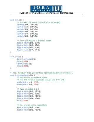 FACULTY OF ENGINEERING SCIENCES AND TECHNOLOGY
void setup() {
// Set all the motor control pins to outputs
pinMode(enA, OUTPUT);
pinMode(enB, OUTPUT);
pinMode(in1, OUTPUT);
pinMode(in2, OUTPUT);
pinMode(in3, OUTPUT);
pinMode(in4, OUTPUT);
// Turn off motors - Initial state
digitalWrite(in1, LOW);
digitalWrite(in2, LOW);
digitalWrite(in3, LOW);
digitalWrite(in4, LOW);
}
void loop() {
directionControl();
delay(1000);
speedControl();
delay(1000);
}
// This function lets you control spinning direction of motors
void directionControl() {
// Set motors to maximum speed
// For PWM maximum possible values are 0 to 255
analogWrite(enA, 255);
analogWrite(enB, 255);
// Turn on motor A & B
digitalWrite(in1, HIGH);
digitalWrite(in2, LOW);
digitalWrite(in3, HIGH);
digitalWrite(in4, LOW);
delay(2000);
// Now change motor directions
digitalWrite(in1, LOW);
digitalWrite(in2, HIGH);
 