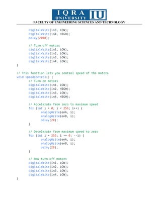 FACULTY OF ENGINEERING SCIENCES AND TECHNOLOGY
digitalWrite(in3, LOW);
digitalWrite(in4, HIGH);
delay(2000);
// Turn off motors
digitalWrite(in1, LOW);
digitalWrite(in2, LOW);
digitalWrite(in3, LOW);
digitalWrite(in4, LOW);
}
// This function lets you control speed of the motors
void speedControl() {
// Turn on motors
digitalWrite(in1, LOW);
digitalWrite(in2, HIGH);
digitalWrite(in3, LOW);
digitalWrite(in4, HIGH);
// Accelerate from zero to maximum speed
for (int i = 0; i < 256; i++) {
analogWrite(enA, i);
analogWrite(enB, i);
delay(20);
}
// Decelerate from maximum speed to zero
for (int i = 255; i >= 0; --i) {
analogWrite(enA, i);
analogWrite(enB, i);
delay(20);
}
// Now turn off motors
digitalWrite(in1, LOW);
digitalWrite(in2, LOW);
digitalWrite(in3, LOW);
digitalWrite(in4, LOW);
}
 