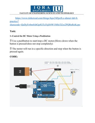 FACULTY OF ENGINEERING SCIENCES AND TECHNOLOGY
https://www.tinkercad.com/things/4qw24ZpzJLe-ahmer-lab-8-
practice?
sharecode=QaDyFrrbm8sbGpJGTcfAjH4W1M8eTZzs2PQRnReKcpo
Task:
1--Control the DC Motor Using a Pushbutton
Use a pushbutton to start/stop a DC motor.(Slows down when the

button is pressed-does not stop completely)
The motor will run in a specific direction and stop when the button is

pressed again.
CODE:
 