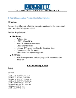 FACULTY OF ENGINEERING SCIENCES AND TECHNOLOGY
2--Real-Life Application Project: Line-Following Robot
Objective:
Create a line-following robot that navigates a path using the concepts of
motor speed and direction control.
Project Requirements:
● Hardware:
o Arduino Uno
o L298N Motor Driver
o Two DC motors with wheels
o Chassis for the robot
o Infrared (IR) sensor module (for detecting lines)
o Power source for the motors
o Breadboard and connecting wires
● Software:
o Modify the provided code to integrate IR sensors for line
detection
Line Following Robot
Code:
void setup()
{
pinMode(13, OUTPUT); // Motor A +
pinMode(12, OUTPUT); // Motor A-
pinMode(11, OUTPUT); // Enable 1&2
pinMode(10, OUTPUT); // Enable 3&4
pinMode (9, OUTPUT); // Motor B -
pinMode (8, OUTPUT); // Motor B +
pinMode(6, INPUT); // L1
pinMode(5, INPUT); // L2
 