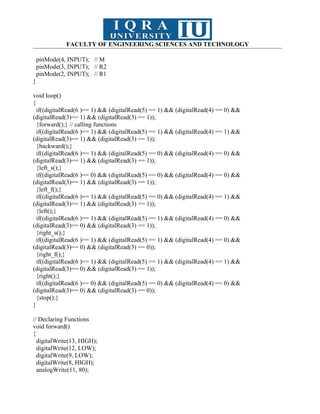 FACULTY OF ENGINEERING SCIENCES AND TECHNOLOGY
pinMode(4, INPUT); // M
pinMode(3, INPUT); // R2
pinMode(2, INPUT); // R1
}
void loop()
{
if((digitalRead(6 )== 1) && (digitalRead(5) == 1) && (digitalRead(4) == 0) &&
(digitalRead(3)== 1) && (digitalRead(3) == 1));
{forward();} // calling functions
if((digitalRead(6 )== 1) && (digitalRead(5) == 1) && (digitalRead(4) == 1) &&
(digitalRead(3)== 1) && (digitalRead(3) == 1));
{backward();}
if((digitalRead(6 )== 1) && (digitalRead(5) == 0) && (digitalRead(4) == 0) &&
(digitalRead(3)== 1) && (digitalRead(3) == 1));
{left_s();}
if((digitalRead(6 )== 0) && (digitalRead(5) == 0) && (digitalRead(4) == 0) &&
(digitalRead(3)== 1) && (digitalRead(3) == 1));
{left_f();}
if((digitalRead(6 )== 1) && (digitalRead(5) == 0) && (digitalRead(4) == 1) &&
(digitalRead(3)== 1) && (digitalRead(3) == 1));
{left();}
if((digitalRead(6 )== 1) && (digitalRead(5) == 1) && (digitalRead(4) == 0) &&
(digitalRead(3)== 0) && (digitalRead(3) == 1));
{right_s();}
if((digitalRead(6 )== 1) && (digitalRead(5) == 1) && (digitalRead(4) == 0) &&
(digitalRead(3)== 0) && (digitalRead(3) == 0));
{right_f();}
if((digitalRead(6 )== 1) && (digitalRead(5) == 1) && (digitalRead(4) == 1) &&
(digitalRead(3)== 0) && (digitalRead(3) == 1));
{right();}
if((digitalRead(6 )== 0) && (digitalRead(5) == 0) && (digitalRead(4) == 0) &&
(digitalRead(3)== 0) && (digitalRead(3) == 0));
{stop();}
}
// Declaring Functions
void forward()
{
digitalWrite(13, HIGH);
digitalWrite(12, LOW);
digitalWrite(9, LOW);
digitalWrite(8, HIGH);
analogWrite(11, 80);
 
