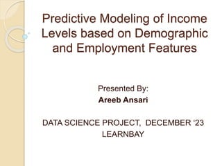 Predictive Modeling of Income
Levels based on Demographic
and Employment Features
Presented By:
Areeb Ansari
DATA SCIENCE PROJECT, DECEMBER ‘23
LEARNBAY
 