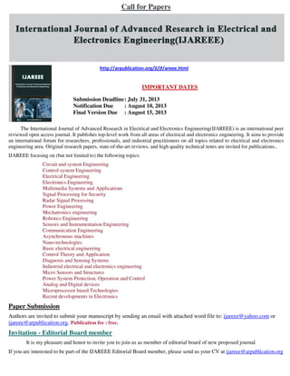Call for Papers
http://arpublication.org/jl/jf/areee.html
IMPORTANT DATES
Submission Deadline: July 31, 2013
Notification Due : August 10, 2013
Final Version Due : August 15, 2013
The International Journal of Advanced Research in Electrical and Electronics Engineering(IJAREEE) is an international peer
reviewed open access journal. It publishes top-level work from all areas of electrical and electronics engineering. It aims to provide
an international forum for researchers, professionals, and industrial practitioners on all topics related to electrical and electronics
engineering area. Original research papers, state-of-the-art reviews, and high quality technical notes are invited for publications..
IJAREEE focusing on (but not limited to) the following topics:
Circuit and system Engineering
Control system Engineering
Electrical Engineering
Electronics Engineering
Multimedia Systems and Applications
Signal Processing for Security
Radar Signal Processing
Power Engineering
Mechatronics engineering
Robotics Engineering
Sensors and Instrumentation Engineering
Communication Engineering
Asynchronous machines
Nano-technologies
Basic electrical engineering
Control Theory and Application
Diagnosis and Sensing Systems
Industrial electrical and electronics engineering
Micro Sensors and Structures
Power System Protection, Operation and Control
Analog and Digital devices
Microprocessor based Technologies
Recent developments in Electronics
Paper Submission
Authors are invited to submit your manuscript by sending an email with attached word file to: ijareee@yahoo.com or
ijareee@arpublication.org. Publication fee : free.
Invitation - Editorial Board member
It is my pleasure and honor to invite you to join us as member of editorial board of new proposed journal.
If you are interested to be part of the IJAREEE Editorial Board member, please send us your CV at ijareee@arpublication.org
 