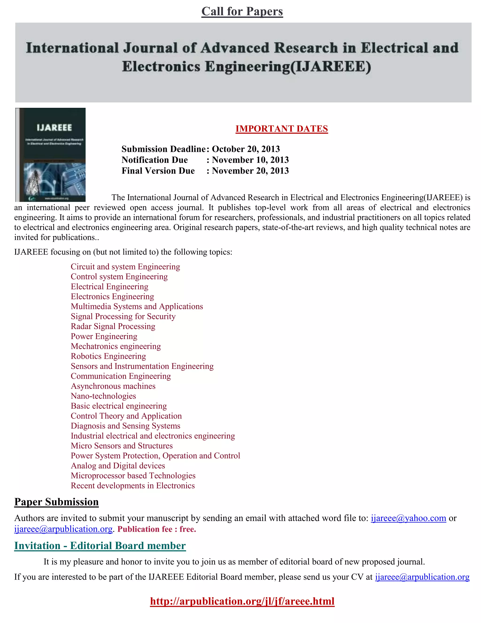 Call for Papers
IMPORTANT DATES
Submission Deadline: October 20, 2013
Notification Due : November 10, 2013
Final Version Due : November 20, 2013
The International Journal of Advanced Research in Electrical and Electronics Engineering(IJAREEE) is
an international peer reviewed open access journal. It publishes top-level work from all areas of electrical and electronics
engineering. It aims to provide an international forum for researchers, professionals, and industrial practitioners on all topics related
to electrical and electronics engineering area. Original research papers, state-of-the-art reviews, and high quality technical notes are
invited for publications..
IJAREEE focusing on (but not limited to) the following topics:
Circuit and system Engineering
Control system Engineering
Electrical Engineering
Electronics Engineering
Multimedia Systems and Applications
Signal Processing for Security
Radar Signal Processing
Power Engineering
Mechatronics engineering
Robotics Engineering
Sensors and Instrumentation Engineering
Communication Engineering
Asynchronous machines
Nano-technologies
Basic electrical engineering
Control Theory and Application
Diagnosis and Sensing Systems
Industrial electrical and electronics engineering
Micro Sensors and Structures
Power System Protection, Operation and Control
Analog and Digital devices
Microprocessor based Technologies
Recent developments in Electronics
Paper Submission
Authors are invited to submit your manuscript by sending an email with attached word file to: ijareee@yahoo.com or
ijareee@arpublication.org. Publication fee : free.
Invitation - Editorial Board member
It is my pleasure and honor to invite you to join us as member of editorial board of new proposed journal.
If you are interested to be part of the IJAREEE Editorial Board member, please send us your CV at ijareee@arpublication.org
http://arpublication.org/jl/jf/areee.html