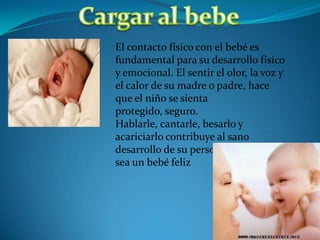El contacto físico con el bebé es
fundamental para su desarrollo físico
y emocional. El sentir el olor, la voz y
el calor de su madre o padre, hace
que el niño se sienta
protegido, seguro.
Hablarle, cantarle, besarlo y
acariciarlo contribuye al sano
desarrollo de su personalidad y a que
sea un bebé feliz
 