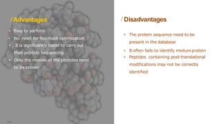 Advantages
• Easy to perform
• No need for toomuch optimization
• It is significantly faster to carry out
than peptide sequencing
• Only the masses of the peptides need
to be known
• The protein sequence need to be
present in the database
• It often fails to identify mixture protein
• Peptides containing post-translational
modifications may not be correctly
identified
Disadvantages
….
 