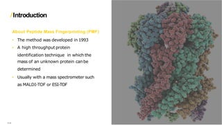 Introduction
About Peptide Mass Fingerprinting (PMF)
• The method was developed in 1993
• A high throughput protein
identification technique in which the
mass of an unknown protein can be
determined
• Usually with a mass spectrometer such
as MALDI-TOF or ESI-TOF
….
 