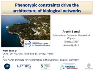 Areejit Samal
International Centre for Theoretical
Physics
Trieste, ITALY
asamal@ictp.it
Phenotypic constraints drive the
architecture of biological networks
Work done @
CNRS, LPTMS, Univ Paris-Sud 11, Orsay, France
&
Max Planck Institute for Mathematics in the Sciences, Leipzig, Germany
 