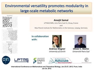 Areejit Samal
LPTMS/CNRS, Univ Paris-Sud 11, Orsay, France
and
Max Planck Institute for Mathematics in the Sciences, Leipzig, Germany
Environmental versatility promotes modularity in
large-scale metabolic networks
International Conference on Mathematical and Theoretical Biology, Jan 23-27, 2012, Pune, India
Jan 24, 2012
In collaboration
with:
Andreas Wagner
University of Zurich
Olivier C. Martin
Université Paris-Sud
 