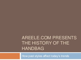 AREELE.COM PRESENTS
THE HISTORY OF THE
HANDBAG
How past styles affect today’s trends
 