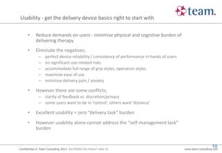 Usability - get the delivery device basics right to start with

      •     Reduce demands on users - minimise physical and cognitive burden of
            delivering therapy
      •     Eliminate the negatives;
              –    perfect device reliability / consistency of performance in hands of users
              –    no significant use-related risks
              –    accommodate full range of grip styles, operation styles
              –    maximise ease of use
              –    minimise delivery pain / anxiety

      •     However there are some conflicts;
              – clarity of feedback vs. discretion/privacy
              – some users want to be in ‘control’, others want ‘distance’

      •     Excellent usability = zero “delivery task” burden
      •     However usability alone cannot address the “self-management task”
            burden


                                                                                                                 10
Confidential © Team Consulting 2012: Are EEDDs the Future? slide 10                            www.team-consulting.com
 