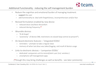 Additional Functionality - reducing the self management burden
     •      Reduce the cognitive and emotional burden of managing treatment
             – support the user
             – add functionality to deal with forgetfulness, incomprehension and/or fear

     •      Revised formulation enabled by new device
              – reduced dose size/dose discomfort
              – reduced dosing frequency *

     •      Wearable devices
              – ‘fit & forget’
              – ‘autonomy’ of device (NB; restrictions on closed-loop control at present*)

     •      On-board electronic features – ‘integrated EEDDs’
              – reminders – prompts to take a regular dose
              – memory of when last dose was taken/logging and recall of device usage

     •      Links to electronic devices – ‘companion EEDDs’
              – dedicated companion unit to remind/alert user (incl. wireless )
              – smartphone self-management apps

         (*though this may bring challenges as well as benefits - see later comments)
                                                                                                                11

Confidential © Team Consulting 2012: Are EEDDs the Future? slide 11                          www.team-consulting.com
 