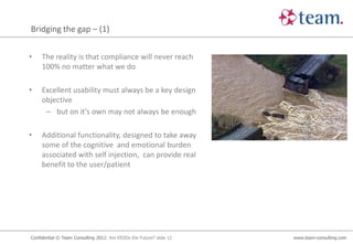 Bridging the gap – (1)


•    The reality is that compliance will never reach
     100% no matter what we do

•    Excellent usability must always be a key design
     objective
      – but on it’s own may not always be enough

•    Additional functionality, designed to take away
     some of the cognitive and emotional burden
     associated with self injection, can provide real
     benefit to the user/patient




Confidential © Team Consulting 2012: Are EEDDs the Future? slide 12   www.team-consulting.com
 
