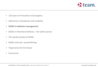 • 110 years of innovation and progress

• Adherence, Compliance and Usability

• EEDDs in diabetes management

• EEDDs in Parenteral delivery - the wider picture

• The world outside of EEDDs

• EEDDs and anti- counterfeiting

• Trajectories for the future

• Conclusion




  Confidential © Team Consulting 2012: type your filename here, slide 13   www.team-consulting.com
 
