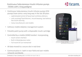 Continuous Subcutaneous Insulin Infusion pumps
  - EEDDs with a long pedigree

• Continuous Subcutaneous Insulin Infusion pumps (CSII
  pumps) have come a very long way in the last 30 years
      – sophisticated control of basal level and bolus delivery
      – carb counting/’food libraries’, record keeping, low battery/
        low insulin warning
      – many manufacturers and models

• Cellnovo mobile diabetes management system

• Pulsatile patch pump with a disposable insulin cartridge

• Controlled by a mobile (GSM) handset incorporating;
      – touch-screen interface
      – Built-in blood glucose meter
                                                                        Image reproduced by kind
      – Full record of use maintained                                   permission of Cellnovo Ltd


• All data moved to a secure site in real-time

• Communication in both in near-field and over mobile
  networks worldwide.
  Confidential © Team Consulting 2012: Are EEDDs the Future? slide 15                 www.team-consulting.com
 
