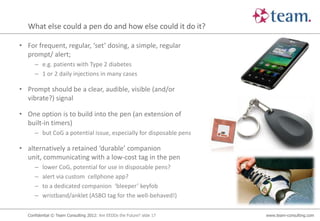 What else could a pen do and how else could it do it?

• For frequent, regular, ‘set’ dosing, a simple, regular
  prompt/ alert;
      – e.g. patients with Type 2 diabetes
      – 1 or 2 daily injections in many cases

• Prompt should be a clear, audible, visible (and/or
  vibrate?) signal

• One option is to build into the pen (an extension of
  built-in timers)
      – but CoG a potential issue, especially for disposable pens

• alternatively a retained ‘durable’ companion
  unit, communicating with a low-cost tag in the pen
      –   lower CoG, potential for use in disposable pens?
      –   alert via custom cellphone app?
      –   to a dedicated companion ‘bleeper’ keyfob
      –   wristband/anklet (ASBO tag for the well-behaved!)

   Confidential © Team Consulting 2012: Are EEDDs the Future? slide 17   www.team-consulting.com
 