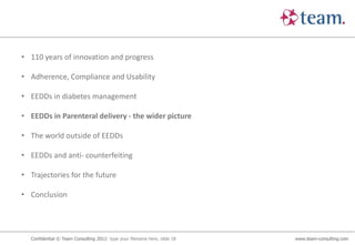• 110 years of innovation and progress

• Adherence, Compliance and Usability

• EEDDs in diabetes management

• EEDDs in Parenteral delivery - the wider picture

• The world outside of EEDDs

• EEDDs and anti- counterfeiting

• Trajectories for the future

• Conclusion




  Confidential © Team Consulting 2012: type your filename here, slide 18   www.team-consulting.com
 