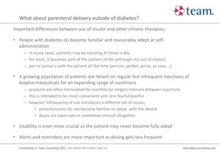 What about parenteral delivery outside of diabetes?
Important differences between use of insulin and other chronic therapies;

• People with diabetes do become familiar and reasonably adept at self-
  administration
     – in many cases, patients may be injecting 4+ times a day
     – for most, it becomes part of the pattern of life (although not out of choice)
     – pen or pump is with the patient all the time (person, pocket, purse, pc case….)

• A growing population of patients are reliant on regular but infrequent injections of
  biopharmaceuticals for an expanding range of conditions
     – products are often formulated for monthly (or longer) intervals between injections
     – this is intended to be more convenient and less fearful/painful
     – however infrequency of use introduces a different set of issues;
          • patients/carers do not become familiar or adept with the device
          • doses are taken late or sometimes missed altogether

• Usability is even more crucial as the patient may never become fully adept

• Alerts and reminders are more important as dosing gets less frequent

  Confidential © Team Consulting 2012: Are EEDDs the Future? slide 19                       www.team-consulting.com
 