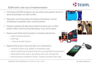 EEDDs with a low cost of implementation
• Full-featured EEDDs products are not what every patient wants or
  what all providers are able to offer

• Operation and funtionality of existing autoinjector may be
  completely acceptable when used by patient

• However people still take doses late/miss doses out, so their
  health suffers and the prescriber/payer may not be aware

• Passive near-field communication is already well proven;
     – public transport paycards
     – cattle tags
     – ...even up-market trainers!

• Opportunity to put a low cost tag in an autoinjector;
     –   companion device (e.g. keyfob or smartphone app)
     –   checks authenticity of injector (correct or counterfeit/mis-prescribed )
     –   alerts patient when dose is due (bleep, buzz, text message etc)
     –   detects/records completion of dose (injector actuation alters tag)

    Confidential © Team Consulting 2012: Are EEDDs the Future? slide 22             www.team-consulting.com
 