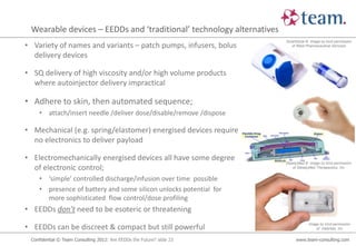 Wearable devices – EEDDs and ‘traditional’ technology alternatives
                                                                       SmartDose ® image by kind permission
• Variety of names and variants – patch pumps, infusers, bolus           of West Pharmaceutical Services

  delivery devices

• SQ delivery of high viscosity and/or high volume products
  where autoinjector delivery impractical

• Adhere to skin, then automated sequence;
    • attach/insert needle /deliver dose/disable/remove /dispose

• Mechanical (e.g. spring/elastomer) energised devices require
  no electronics to deliver payload

• Electromechanically energised devices all have some degree
                                                                       SteadyMed ® image by kind permission
  of electronic control;                                                   of SteadyMed Therapeutics, Inc


    • ‘simple’ controlled discharge/infusion over time possible
    • presence of battery and some silicon unlocks potential for
      more sophisticated flow control/dose profiling
• EEDDs don’t need to be esoteric or threatening

• EEDDs can be discreet & compact but still powerful                               Image by kind permission
                                                                                       of Valeritas, Inc


 Confidential © Team Consulting 2012: Are EEDDs the Future? slide 23        www.team-consulting.com
 