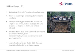 Bridging the gap – (2)


•    ‘Just adding electronics’ is not a universal panacea

•    It may be exactly right for some patients in some
     situations

•    However for many patients what is needed is a
     simple to use device, likely to be disposable (and
     presence or absence of electronics is not of
     interest)

•    What the device must have is a robust, reliable and
     accurate mechanism, clear
     indication/display, modest operating force and
     good ergonomics

•    (and unless the price per shot is right, the payer
     may not make the device available anyway)


Confidential © Team Consulting 2012: Are EEDDs the Future? slide 26   www.team-consulting.com
 