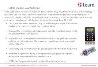 EEDDs and anti- counterfeiting
“fake versions of Roche's multibillion-dollar cancer drug Avastin turned up at U.S. oncology
practices late last year… The WHO estimates that worldwide (counterfeit penetration) is
around 10 percent, while in some developing countries as much as a third of medicines are
estimated to be bogus.” Bill Berkrot, Reuters, New York, Mar 12, 2012
 • This is just one recent example. Drug counterfeiting is a major problem and
   too big to be covered in detail in a couple of slides

 • However the technologies already applied to make e-banking secure could
   be applicable for EEDDs devices

 • Authentication token systems used for internet banking generate a unique
   code for every transaction. These systems operate over ordinary mobile
   phone networks

 • Traceability and verification can be placed right in the hands of the patient

 • We know drug counterfeiting is a huge problem; huge potential profits
   without the severe penalties of ‘regular’ crime

 • EEDDs has the potential to really strike a blow at counterfeiters
    Confidential © Team Consulting 2012: Are EEDDs the Future? slide 30            www.team-consulting.com
 