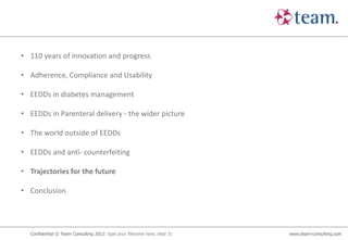 • 110 years of innovation and progress

• Adherence, Compliance and Usability

• EEDDs in diabetes management

• EEDDs in Parenteral delivery - the wider picture

• The world outside of EEDDs

• EEDDs and anti- counterfeiting

• Trajectories for the future

• Conclusion




  Confidential © Team Consulting 2012: type your filename here, slide 31   www.team-consulting.com
 