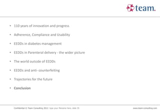 • 110 years of innovation and progress

• Adherence, Compliance and Usability

• EEDDs in diabetes management

• EEDDs in Parenteral delivery - the wider picture

• The world outside of EEDDs

• EEDDs and anti- counterfeiting

• Trajectories for the future

• Conclusion




  Confidential © Team Consulting 2012: type your filename here, slide 35   www.team-consulting.com
 