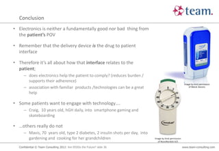 Conclusion
• Electronics is neither a fundamentally good nor bad thing from
  the patient’s POV

• Remember that the delivery device is the drug to patient
  interface

• Therefore it’s all about how that interface relates to the
  patient;
     – does electronics help the patient to comply? (reduces burden /
       supports their adherence)
                                                                                                         Image by kind permission
     – association with familiar products /technologies can be a great                                       of Merck Serono

       help

• Some patients want to engage with technology….
     – Craig, 10 years old, hGH daily, into smartphone gaming and
       skateboarding

• …others really do not
     – Mavis, 70 years old, type 2 diabetes, 2 insulin shots per day, into
       gardening and cooking for her grandchildren                           Image by kind permission
                                                                               of NovoNordisk A/S

  Confidential © Team Consulting 2012: Are EEDDs the Future? slide 36                                   www.team-consulting.com
 