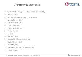 Acknowledgements

Many thanks for images and data kindly provided by;
• Aptar Pharma
• BD Medical – Pharmaceutical Systems
• Merck Serono S.A.
• Novo Nordisk A/S
• Oval Medical Ltd
• Owen Mumford Ltd
• Timesulin Ltd
• Sanofi
• SHL Group AB
• SteadyMed Therapeutics, Inc.
• SwissMedDev Sàrl
• Valeritas, Inc,
• West Pharmaceutical Services, Inc.
• Ypsomed AG

                                                                        37
  Confidential © Team Consulting 2012: Are EEDDs the Future? slide 37   www.team-consulting.com
 