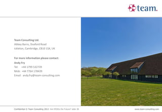 Team Consulting Ltd.
Abbey Barns, Duxford Road
Ickleton, Cambridge, CB10 1SX, UK


For more information please contact:
Andy Fry
Tel: +44 1799 532739
Mob: +44 7764 178439
Email: andy.fry@team-consulting.com




Confidential © Team Consulting 2012: Are EEDDs the Future? slide 38   www.team-consulting.com
 
