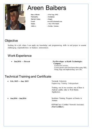 Areen Baibers
Objective
Seeking for a job, where I can apply my knowledge and programming skills in real project to assume
challenging responsibilities in business environment.
Work Experience
 Jun,2016 — Present .Net Developer at Katib Technologies
Company .
Create new screens ,
Create queries and stored procedure using SQL,
Fixing bugs and implementing new CRs.
Technical Training and Certificate
 Feb, 2015 — Jun, 2015 Yarmouk University
Engineering Training Undergraduate
Training was in two sessions one of them is
Android andthe other is Web Matrix
Application.
 Jan,2016 – Jun,2016 Incubator Training Program at Estarta in
Amman.
CCNA(Cisco Certified Network Associate)
(Not Certified )
Date of Birth : 19 of Sep, 1992
Nationality : Jordanian
Marital Status : Single
E-mail :areen92@hotmail.com
Mobile : +962 799178685
Address : Jordan, Amman.
 