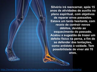 Silvério irá reencarnar, após 15
anos de atividades de auxílio no
plano espiritual, com objetivos
de reparar erros passados.
Estava um tanto hesitante, com
receio de contrair novos
débitos, devido ao
esquecimento do passado.
Acatou a sugestão de trazer um
defeito físico na perna, a fim de
se defender das tentações,
como antídoto à vaidade. Tem
possibilidade de viver até 70
anos.
http://www.blog.saude.gov.br/index.php/34721-into-debate-a-atencao-domiciliar
 