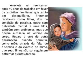 Anacleta vai reencarnar
após 40 anos de trabalho em favor
de espíritos familiares que estão
em desequilíbrio. Pretende
recebe-los como filhos, dois na
condição de paralisia, outro com
debilidade mental, e uma filha,
também com problemas, mas que
deverá auxilia-la na velhice do
corpo. Repara o erro de outra
encarnação, quando permitiu,
como mãe, através da falta de
disciplina e do excesso de mimo,
que seus filhos não conseguissem
enfrentar as lutas da vida.
 