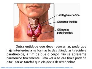 Outra entidade que deve reencarnar, pede que
haja interferência na formação das glândulas tireoide e
paratireoide, a fim de que o corpo não se apresente
harmônico fisicamente, uma vez a beleza física poderia
dificultar as tarefas que ela devia desempenhar.
Imagem: https://www.olimpia24horas.com.br/noticias/iguatemi-rio-preto-campanha-de-conscientizacao-sobre-a-glandula-tireoide/7/5311
 