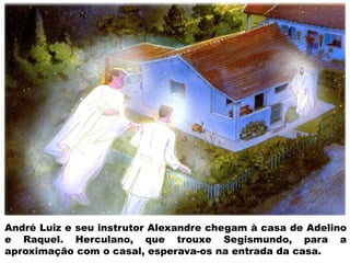 André Luiz e seu instrutor Alexandre chegam à casa de Adelino
e Raquel. Herculano, que trouxe Segismundo, para a
aproximação com o casal, esperava-os na entrada da casa.
 