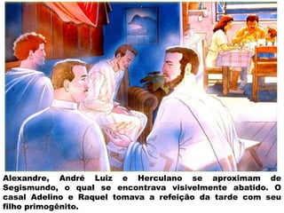 Alexandre, André Luiz e Herculano se aproximam de
Segismundo, o qual se encontrava visivelmente abatido. O
casal Adelino e Raquel tomava a refeição da tarde com seu
filho primogênito.
 