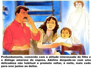 Profundamente, comovido com a atitude interessada do filho e
o diálogo amoroso da esposa, Adelino despede-se com uma
delicadeza não habitual e promete voltar, à noite, mais cedo
para orar juntos ao deitar.
 