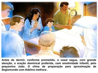Antes de dormir, conforme prometido, o casal segue, com grande
atenção, a oração dominical proferida, com emotividade infantil, pelo
pequenino João. O clima de preparação para aproximação de
Segismundo com Adelino melhora .
 