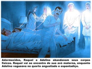 Adormecidos, Raquel e Adelino abandonam seus corpos
físicos. Raquel vai ao encontro de sua avó materna, enquanto
Adelino vagueava no quarto angustiado e espantadiço.
 