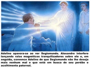 Adelino apavora-se ao ver Segismundo. Alexandre interfere
lançando raios magnéticos tranquilizadores sobre ele e, em
seguida, convence Adelino de que Segismundo não lhe deseja
mais nenhum mal e que está em busca de seu perdão e
acolhimento paternal.
 