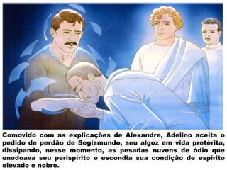 Comovido com as explicações de Alexandre, Adelino aceita o
pedido de perdão de Segismundo, seu algoz em vida pretérita,
dissipando, nesse momento, as pesadas nuvens de ódio que
enodoava seu perispírito e escondia sua condição de espírito
elevado e nobre.
 