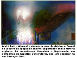 André Luiz e Alexandre chegam à casa de Adelino e Raquel
na véspera da ligação do espírito Segismundo com a matéria
orgânica. Lá encontraram Herculano e Segismundo, em
companhia de Espíritos Construtores, que iam cooperar na
sua formação fetal.
 