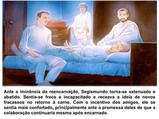 Ante a iminência da reencarnação, Segismundo torna-se extenuado e
abatido. Sentia-se fraco e incapacitado e receava a ideia de novos
fracassos no retorno à carne. Com o incentivo dos amigos, ele se
sentia mais confortado, principalmente ante a promessa deles de que a
colaboração continuaria mesmo após encarnado.
 